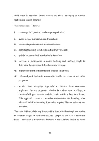 child labor is prevalent. Rural women and those belonging to weaker
sections are largely illiterate.

The importance of literacy:

i.    encourage independence and escape exploitation;

ii.   avoid regular humiliation and frustration;

iii. increase in productive skills and confidence;

iv. helps fight against social evils and restrictive beliefs;

v.    gainful access to health and other information;

vi. increase in participation in nation building and enabling people to
      determine the direction of developmental process;

vii. higher enrolment and retention of children in schools;

viii. enhanced participation in community health, environment and other
      programs.

–     In the “mass campaign approach” to literacy, local volunteers
      implement literacy programs, whether in a slum area, a village, a
      cluster of villages, or even a whole district within a fixed time frame.
      This approach creates a conducive environment for learning, with
      educated individuals coming forward to help the illiterate -without any
      incentive.

The most difficult job in any literacy effort is to provide enough motivation
to illiterate people to learn and educated people to teach on a sustained
basis. There have to be minimal dropouts. Special efforts should be made




                                      199
 