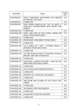 PAGE
  CHAPTER                         TITLE
                                                         NO.
CHAPTER 8B    ONLY VISIONARY MANAGERS CAN DREAM         149
              OF DREAM- VILLAGES
CHAPTER 9A    A PRELUDE                                 159
CHAPTER 9B    OUR CREDO SHOULD BE: LET US HELP A        163
              VISUALLY HANDICAPPED MAN CROSS THE
              STREET
CHAPTER 10A   A PRELUDE                                 167
CHAPTER 10B   THEY ARE NOT OF MY CASTE, CREED OR        170
              RACE, NEVER MIND, HELP!
CHAPTER 11A   A PRELUDE                                 172
CHAPTER 11B   FROM GOD’S CHILDREN TO THE CHILD          188
CHAPTER 12A   A PRELUDE                                 194
CHAPTER 12B   AS A CHILD OF ( THE ) FUTURE( INDIA), I   208
              DESERVE TO BE EDUCATED
CHAPTER 13A   A PRELUDE                                 212
CHAPTER 13B   AT THE TURN OF THE 21ST CENTURY, HUMAN    216
              RIGHTS: THE NEW CONSENSUS
CHAPTER 14A   A PRELUDE                                 219
CHAPTER 14B   CREATING A RIPPLE OF HOPE – HOW DO WE     220
              ORGANIZE THE RURAL POOR?
CHAPTER 15A   A PRELUDE                                 223
CHAPTER 15B   LET US DEVELOP THEM GENUINELY             225
CHAPTER 16A   A PRELUDE                                 229
CHAPTER 16B   POVERTY IS A STIFF BILL OF GOODS          267
CHAPTER 17A   A PRELUDE                                 281
CHAPTER 17B   THE POOR ARE CLOSER TO YOU THAN YOU       286
              THINK
CHAPTER 18A   A PRELUDE                                 293
CHAPTER 18B   WE GROW UP ON THE STREETS                 296
CHAPTER 19A   A PRELUDE                                 299
CHAPTER 19B   I MAKE MY LIVING BY BEGGING               300
CHAPTER 20A   A PRELUDE                                 302



                              2
 