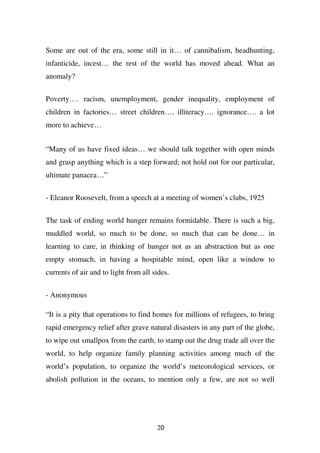 Some are out of the era, some still in it… of cannibalism, headhunting,
infanticide, incest… the rest of the world has moved ahead. What an
anomaly?


Poverty…. racism, unemployment, gender inequality, employment of
children in factories… street children…. illiteracy…. ignorance…. a lot
more to achieve…


“Many of us have fixed ideas… we should talk together with open minds
and grasp anything which is a step forward; not hold out for our particular,
ultimate panacea…”

- Eleanor Roosevelt, from a speech at a meeting of women’s clubs, 1925


The task of ending world hunger remains formidable. There is such a big,
muddled world, so much to be done, so much that can be done… in
learning to care, in thinking of hunger not as an abstraction but as one
empty stomach, in having a hospitable mind, open like a window to
currents of air and to light from all sides.


- Anonymous

“It is a pity that operations to find homes for millions of refugees, to bring
rapid emergency relief after grave natural disasters in any part of the globe,
to wipe out smallpox from the earth, to stamp out the drug trade all over the
world, to help organize family planning activities among much of the
world’s population, to organize the world’s meteorological services, or
abolish pollution in the oceans, to mention only a few, are not so well




                                       20
 