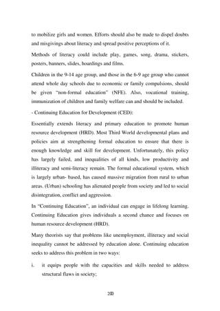 to mobilize girls and women. Efforts should also be made to dispel doubts
and misgivings about literacy and spread positive perceptions of it.

Methods of literacy could include play, games, song, drama, stickers,
posters, banners, slides, hoardings and films.

Children in the 9-14 age group, and those in the 6-9 age group who cannot
attend whole day schools due to economic or family compulsions, should
be given “non-formal education” (NFE). Also, vocational training,
immunization of children and family welfare can and should be included.

- Continuing Education for Development (CED):

Essentially extends literacy and primary education to promote human
resource development (HRD). Most Third World developmental plans and
policies aim at strengthening formal education to ensure that there is
enough knowledge and skill for development. Unfortunately, this policy
has largely failed, and inequalities of all kinds, low productivity and
illiteracy and semi-literacy remain. The formal educational system, which
is largely urban- based, has caused massive migration from rural to urban
areas. (Urban) schooling has alienated people from society and led to social
disintegration, conflict and aggression.

In “Continuing Education”, an individual can engage in lifelong learning.
Continuing Education gives individuals a second chance and focuses on
human resource development (HRD).

Many theorists say that problems like unemployment, illiteracy and social
inequality cannot be addressed by education alone. Continuing education
seeks to address this problem in two ways:

i.   it equips people with the capacities and skills needed to address
     structural flaws in society;


                                     200
 