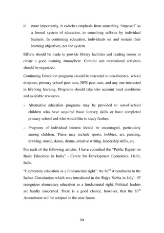ii.    more importantly, it switches emphasis from something “imposed” as
       a formal system of education, to something self-run by individual
       learners. In continuing education, individuals set and sustain their
       learning objectives, not the system.

Efforts should be made to provide library facilities and reading rooms to
create a good learning atmosphere. Cultural and recreational activities
should be organized.

Continuing Education programs should be extended to neo-literates, school
dropouts, primary school pass-outs, NFE pass-outs, and any one interested
in life-long learning. Programs should take into account local conditions
and available resources.

– Alternative education programs may be provided to out-of-school
      children who have acquired basic literacy skills or have completed
      primary school and who would like to study further.

– Programs of individual interest should be encouraged, particularly
      among children. These may include sports, hobbies, art, painting,
      drawing, music, dance, drama, creative writing, leadership skills, etc.

For each of the following articles, I have consulted the “Public Report on
Basic Education in India” - Centre for Development Economics, Delhi,
India.

“Elementary education as a fundamental right”: the 83rd Amendment to the
Indian Constitution which was introduced in the Rajya Sabha in July’, 97
recognizes elementary education as a fundamental right. Political leaders
are hardly concerned. There is a good chance, however, that the 83rd
Amendment will be adopted in the near future.




                                        201
 