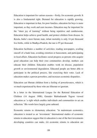 Education is important for various reasons – firstly, for economic growth. It
is also a fundamental right. Demand for education is rapidly growing.
Education is important in that, for poor families, education for boys is more
important, as they work and earn incomes. Education may be important for
the “sheer joy of learning” without being repetitive and cumbersome.
Education helps achieve good health, and protect children from disease. In
Kerala, India’s most literate state, infant mortality is only 14 per thousand
live births, while in Madhya Pradesh, the rate is 97 per thousand.

Education facilitates a number of activities: reading newspapers, availing
oneself of a bank loan, avoiding extortion or harassment, and participating
in local affairs. Education facilitates social progress as persons who acquire
good education can help their own communities develop, mothers can
educate their children. Education enables work on disease, population
growth or environmental degradation. Educated people are better able to
participate in the political process, like exercising their votes. Lack of
education makes a person powerless, and increases economic disparities.

Education can liberate children from a feeling of powerlessness, which is
so much experienced by those who are illiterate or ignorant.

In a letter to the International League for the Rational Education of
Children (14 August 1908), Gurudev Rabindranath Tagore viewed
education as ‘a right which enables individuals and communities to act on
reflection.’ His words have largely gone unheard.

Economic returns to elementary education: “in mainstream economics,
education is treated as an ‘investment.’ International studies of economic
returns to education suggest that (i) education is one of the best investments
developing countries can make, (ii) economic returns to education are


                                     203
 