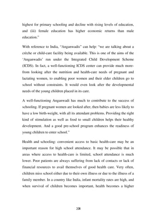 highest for primary schooling and decline with rising levels of education,
and (iii) female education has higher economic returns than male
education.”

With reference to India, “Anganwadis” can help: “we are talking about a
crèche or child-care facility being available. This is one of the aims of the
‘Anganwadis’ run under the Integrated Child Development Scheme
(ICDS). In fact, a well-functioning ICDS center can provide much more-
from looking after the nutrition and health-care needs of pregnant and
lactating women, to enabling poor women and their elder children go to
school without constraints. It would even look after the developmental
needs of the young children placed in its care.

A well-functioning Anganwadi has much to contribute to the success of
schooling. If pregnant women are looked after, then babies are less likely to
have a low birth-weight, with all its attendant problems. Providing the right
kind of stimulation as well as food to small children helps their healthy
development. And a good pre-school program enhances the readiness of
young children to enter school.”

Health and schooling: convenient access to basic health-care may be an
important reason for high school attendance. It may be possible that in
areas where access to health-care is limited, school attendance is much
lower. Poor patients are always suffering from lack of contacts or lack of
financial resources to avail themselves of good health care. Very often,
children miss school either due to their own illness or due to the illness of a
family member. In a country like India, infant mortality rates are high, and
when survival of children becomes important, health becomes a higher




                                      204
 