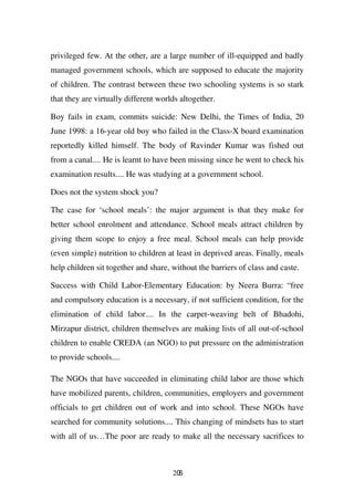 privileged few. At the other, are a large number of ill-equipped and badly
managed government schools, which are supposed to educate the majority
of children. The contrast between these two schooling systems is so stark
that they are virtually different worlds altogether.

Boy fails in exam, commits suicide: New Delhi, the Times of India, 20
June 1998: a 16-year old boy who failed in the Class-X board examination
reportedly killed himself. The body of Ravinder Kumar was fished out
from a canal.... He is learnt to have been missing since he went to check his
examination results.... He was studying at a government school.

Does not the system shock you?

The case for ‘school meals’: the major argument is that they make for
better school enrolment and attendance. School meals attract children by
giving them scope to enjoy a free meal. School meals can help provide
(even simple) nutrition to children at least in deprived areas. Finally, meals
help children sit together and share, without the barriers of class and caste.

Success with Child Labor-Elementary Education: by Neera Burra: “free
and compulsory education is a necessary, if not sufficient condition, for the
elimination of child labor.... In the carpet-weaving belt of Bhadohi,
Mirzapur district, children themselves are making lists of all out-of-school
children to enable CREDA (an NGO) to put pressure on the administration
to provide schools....

The NGOs that have succeeded in eliminating child labor are those which
have mobilized parents, children, communities, employers and government
officials to get children out of work and into school. These NGOs have
searched for community solutions.... This changing of mindsets has to start
with all of us…The poor are ready to make all the necessary sacrifices to



                                      206
 