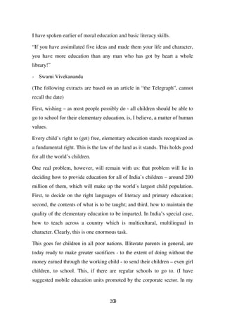 I have spoken earlier of moral education and basic literacy skills.

“If you have assimilated five ideas and made them your life and character,
you have more education than any man who has got by heart a whole
library!”

- Swami Vivekananda

(The following extracts are based on an article in “the Telegraph”, cannot
recall the date)

First, wishing – as most people possibly do - all children should be able to
go to school for their elementary education, is, I believe, a matter of human
values.

Every child’s right to (get) free, elementary education stands recognized as
a fundamental right. This is the law of the land as it stands. This holds good
for all the world’s children.

One real problem, however, will remain with us: that problem will lie in
deciding how to provide education for all of India’s children – around 200
million of them, which will make up the world’s largest child population.
First, to decide on the right languages of literacy and primary education;
second, the contents of what is to be taught; and third, how to maintain the
quality of the elementary education to be imparted. In India’s special case,
how to teach across a country which is multicultural, multilingual in
character. Clearly, this is one enormous task.

This goes for children in all poor nations. Illiterate parents in general, are
today ready to make greater sacrifices - to the extent of doing without the
money earned through the working child - to send their children – even girl
children, to school. This, if there are regular schools to go to. (I have
suggested mobile education units promoted by the corporate sector. In my


                                     209
 