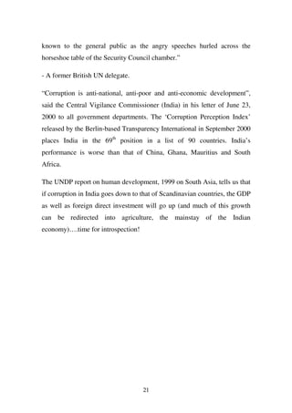 known to the general public as the angry speeches hurled across the
horseshoe table of the Security Council chamber.”

- A former British UN delegate.

“Corruption is anti-national, anti-poor and anti-economic development”,
said the Central Vigilance Commissioner (India) in his letter of June 23,
2000 to all government departments. The ‘Corruption Perception Index’
released by the Berlin-based Transparency International in September 2000
places India in the 69th position in a list of 90 countries. India’s
performance is worse than that of China, Ghana, Mauritius and South
Africa.

The UNDP report on human development, 1999 on South Asia, tells us that
if corruption in India goes down to that of Scandinavian countries, the GDP
as well as foreign direct investment will go up (and much of this growth
can be redirected into agriculture, the mainstay of the Indian
economy)….time for introspection!




                                    21
 