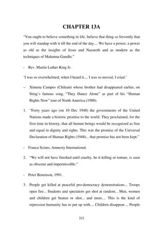 CHAPTER 13A
“You ought to believe something in life, believe that thing so fervently that
you will standup with it till the end of the day.... We have a power, a power
as old as the insights of Jesus and Nazareth and as modern as the
techniques of Mahatma Gandhi.”

- Rev. Martin Luther King Jr.

‘I was so overwhelmed, when I heard it.... I was so moved, I cried.’

–   Ximena Campos (Chilean) whose brother had disappeared earlier, on
    Sting’s famous song, “They Dance Alone” as part of his “Human
    Rights Now” tour of North America (1988).

1. “Forty years ago (on 10 Dec 1948) the governments of the United
    Nations made a historic promise to the world. They proclaimed, for the
    first time in history, that all human beings would be recognized as free
    and equal in dignity and rights. This was the promise of the Universal
    Declaration of Human Rights (1948)... that promise has not been kept.”

- Franca Sciuto, Amnesty International.

2. “We will not have finished until cruelty, be it killing or torture, is seen
    as obscene and impermissible.”

- Peter Benenson, 1991.

3. People get killed at peaceful pro-democracy demonstrations... Troops
    open fire... Students and spectators get shot at random... Men, women
    and children get beaten or shot... and more.... This is the kind of
    repression humanity has to put up with.... Children disappear.... People


                                     212
 