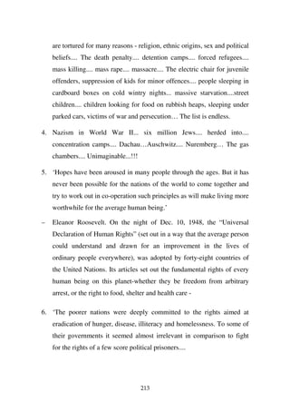 are tortured for many reasons - religion, ethnic origins, sex and political
    beliefs.... The death penalty.... detention camps.... forced refugees....
    mass killing.... mass rape.... massacre.... The electric chair for juvenile
    offenders, suppression of kids for minor offences.... people sleeping in
    cardboard boxes on cold wintry nights... massive starvation....street
    children.... children looking for food on rubbish heaps, sleeping under
    parked cars, victims of war and persecution… The list is endless.

4. Nazism in World War II... six million Jews.... herded into....
    concentration camps.... Dachau…Auschwitz.... Nuremberg… The gas
    chambers.... Unimaginable...!!!

5. ‘Hopes have been aroused in many people through the ages. But it has
    never been possible for the nations of the world to come together and
    try to work out in co-operation such principles as will make living more
    worthwhile for the average human being.’

–   Eleanor Roosevelt. On the night of Dec. 10, 1948, the “Universal
    Declaration of Human Rights” (set out in a way that the average person
    could understand and drawn for an improvement in the lives of
    ordinary people everywhere), was adopted by forty-eight countries of
    the United Nations. Its articles set out the fundamental rights of every
    human being on this planet-whether they be freedom from arbitrary
    arrest, or the right to food, shelter and health care -

6. ‘The poorer nations were deeply committed to the rights aimed at
    eradication of hunger, disease, illiteracy and homelessness. To some of
    their governments it seemed almost irrelevant in comparison to fight
    for the rights of a few score political prisoners....




                                       213
 
