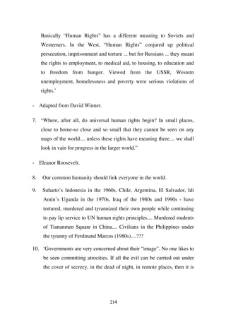 Basically “Human Rights” has a different meaning to Soviets and
     Westerners. In the West, “Human Rights” conjured up political
     persecution, imprisonment and torture ... but for Russians ... they meant
     the rights to employment, to medical aid, to housing, to education and
     to freedom from hunger. Viewed from the USSR, Western
     unemployment, homelessness and poverty were serious violations of
     rights.’

- Adapted from David Winner.

7. “Where, after all, do universal human rights begin? In small places,
     close to home-so close and so small that they cannot be seen on any
     maps of the world.... unless these rights have meaning there.... we shall
     look in vain for progress in the larger world.”

- Eleanor Roosevelt.

8.   Our common humanity should link everyone in the world.

9.   Suharto’s Indonesia in the 1960s, Chile, Argentina, El Salvador, Idi
      Amin’s Uganda in the 1970s, Iraq of the 1980s and 1990s - have
      tortured, murdered and tyrannized their own people while continuing
      to pay lip service to UN human rights principles.... Murdered students
      of Tiananmen Square in China.... Civilians in the Philippines under
      the tyranny of Ferdinand Marcos (1980s)....???

10. ‘Governments are very concerned about their “image”. No one likes to
      be seen committing atrocities. If all the evil can be carried out under
      the cover of secrecy, in the dead of night, in remote places, then it is




                                      214
 