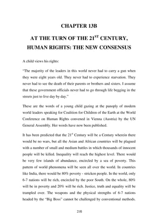 CHAPTER 13B

     AT THE TURN OF THE 21ST CENTURY,
   HUMAN RIGHTS: THE NEW CONSENSUS

A child views his rights:

“The majority of the leaders in this world never had to carry a gun when
they were eight years old. They never had to experience starvation. They
never had to see the death of their parents or brothers and sisters. I assume
that these government officials never had to go through life begging in the
streets just to live day by day.”

These are the words of a young child gazing at the panoply of modern
world leaders speaking for Coalition for Children of the Earth at the World
Conference on Human Rights convened in Vienna (Austria) by the UN
General Assembly. Her words have now been published.

It has been predicted that the 21st Century will be a Century wherein there
would be no wars, but all the Asian and African countries will be plagued
with a number of small and medium battles in which thousands of innocent
people will be killed. Inequality will reach the highest level. There would
be very few islands of abundance, encircled by a sea of poverty. This
pattern of world phenomena will be seen all over the world. In countries
like India, there would be 80% poverty - stricken people. In the world, only
6-7 nations will be rich, encircled by the poor South. On the whole, 80%
will be in poverty and 20% will be rich. Justice, truth and equality will be
trampled over. The weapons and the physical strengths of 6-7 nations
headed by the “Big Boss” cannot be challenged by conventional methods.


                                     216
 