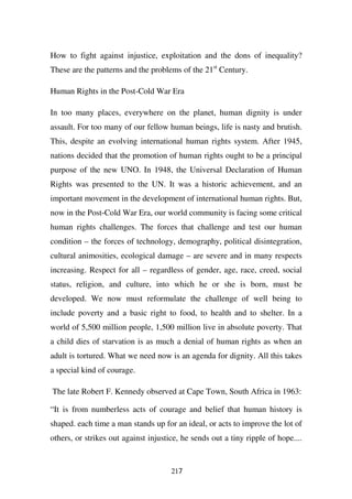 How to fight against injustice, exploitation and the dons of inequality?
These are the patterns and the problems of the 21st Century.

Human Rights in the Post-Cold War Era

In too many places, everywhere on the planet, human dignity is under
assault. For too many of our fellow human beings, life is nasty and brutish.
This, despite an evolving international human rights system. After 1945,
nations decided that the promotion of human rights ought to be a principal
purpose of the new UNO. In 1948, the Universal Declaration of Human
Rights was presented to the UN. It was a historic achievement, and an
important movement in the development of international human rights. But,
now in the Post-Cold War Era, our world community is facing some critical
human rights challenges. The forces that challenge and test our human
condition – the forces of technology, demography, political disintegration,
cultural animosities, ecological damage – are severe and in many respects
increasing. Respect for all – regardless of gender, age, race, creed, social
status, religion, and culture, into which he or she is born, must be
developed. We now must reformulate the challenge of well being to
include poverty and a basic right to food, to health and to shelter. In a
world of 5,500 million people, 1,500 million live in absolute poverty. That
a child dies of starvation is as much a denial of human rights as when an
adult is tortured. What we need now is an agenda for dignity. All this takes
a special kind of courage.

The late Robert F. Kennedy observed at Cape Town, South Africa in 1963:

“It is from numberless acts of courage and belief that human history is
shaped. each time a man stands up for an ideal, or acts to improve the lot of
others, or strikes out against injustice, he sends out a tiny ripple of hope....


                                      217
 