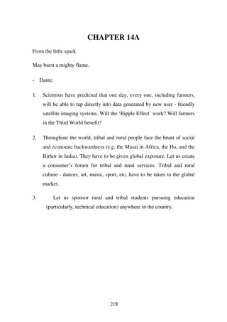 CHAPTER 14A
From the little spark

May burst a mighty flame.

- Dante.

1.   Scientists have predicted that one day, every one, including farmers,
     will be able to tap directly into data generated by new user - friendly
     satellite imaging systems. Will the ‘Ripple Effect’ work? Will farmers
     in the Third World benefit?

2.   Throughout the world, tribal and rural people face the brunt of social
     and economic backwardness (e.g. the Masai in Africa, the Ho, and the
     Birhor in India). They have to be given global exposure. Let us create
     a consumer’s forum for tribal and rural services. Tribal and rural
     culture - dances, art, music, sport, etc, have to be taken to the global
     market.

3.        Let us sponsor rural and tribal students pursuing education
      (particularly, technical education) anywhere in the country.




                                     219
 