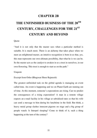 CHAPTER 2B

  THE UNFINISHED BUSINESS OF THE 20TH
   CENTURY, CHALLENGES FOR THE 21ST
                 CENTURY AND BEYOND
Quote

“And it is not only that the master sees when a particular method is
suitable. It is much more. There is an alchemy that takes place when we
meet an enlightened master, an intuitive recognition is born in us that, yes,
this man represents our own ultimate possibility, that what he is we can be.
So the master acts as the catalyst to awaken in us a trust in ourselves, in our
own flowering. This trust is enough to start us on the path.”

Unquote

Excerpt from Osho (Bhagwan Shree Rajneesh)

The greatest unfinished task on the global agenda is managing an event
called time. An event is happening and we on Planet Earth are running out
of time. At this moment, someone’s expectations are rising. Can we predict
the consequences of a rising expectation? A man in a remote village
expects an e-mail facility in his village at subsidized rates so that his wife
can send a message to him during his lunchtime in the field. But think, a
heavy metal group slashes innocent pigeons on stage and a big group of
people watch. Is Interpol sleeping? Come to think of it, such a thing
happening at the turn of the century?




                                        22
 