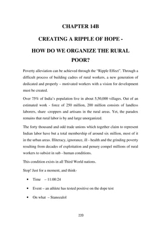 CHAPTER 14B

          CREATING A RIPPLE OF HOPE -

      HOW DO WE ORGANIZE THE RURAL
                                 POOR?
Poverty alleviation can be achieved through the “Ripple Effect”. Through a
difficult process of building cadres of rural workers, a new generation of
dedicated and properly – motivated workers with a vision for development
must be created.

Over 75% of India’s population live in about 5,50,000 villages. Out of an
estimated work - force of 250 million, 200 million consists of landless
laborers, share -croppers and artisans in the rural areas. Yet, the paradox
remains that rural labor is by and large unorganized.

The forty thousand and odd trade unions which together claim to represent
Indian labor have but a total membership of around six million, most of it
in the urban areas. Illiteracy, ignorance, ill - health and the grinding poverty
resulting from decades of exploitation and penury compel millions of rural
workers to subsist in sub - human conditions.

This condition exists in all Third World nations.

Stop! Just for a moment, and think-

  •   Time    – 11:00:24

  •   Event – an athlete has tested positive on the dope test

  •   On what – Stanozalol



                                      220
 