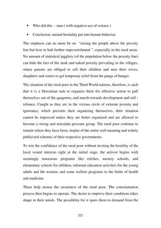 •   Who did this - man ( with negative use of science )

  •   Conclusion: animal bestiality put into human behavior.

The emphasis can no more be on “raising the people above the poverty
line but how to halt further impoverishment ”, especially in the rural areas.
No amount of statistical jugglery (of the population below the poverty line)
can hide the fact of the stark and naked poverty prevailing in the villages,
where parents are obliged to sell their children and men their wives,
daughters and sisters to get temporary relief from the pangs of hunger.

The situation of the rural poor in the Third World nations, therefore, is such
that it is a Herculean task to organize them for effective action to pull
themselves out of the quagmire, and march towards development and self -
reliance. Caught as they are in the vicious circle of extreme poverty and
ignorance, which prevents their organizing themselves, their situation
cannot be improved unless they are better organized and are allowed to
become a strong and articulate pressure group. The rural poor continue to
remain where they have been, inspite of the entire well meaning and widely
publicized schemes of their respective governments.

To win the confidence of the rural poor without inviting the hostility of the
local vested interests right at the initial stage, the activist begins with
seemingly innocuous programs like crèches, nursery schools, and
elementary schools for children, informal education activities for the young
adults and the women, and some welfare programs in the fields of health
and medicine.

These help arouse the awareness of the rural poor. The conscientation
process then begins to operate. The desire to improve their conditions takes
shape in their minds. The possibility for it spurs them to demand from the


                                     221
 