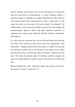 activist, facilities and resources, who in turn, then points out to them the
need for some kind of an infrastructure – in such a situation emerges a
registered society, a cooperative or a public charitable trust. Since these do
not invite the wrath of the vested interests, as does a ‘trade union’, at this
stage, the activist sets the course of the poor towards “development”. He
enables them to secure financial and other assistance from government and
non-government agencies, banks and other financial institutions to
supplement the meager local collections through voluntary contributions
and donations.

It is only when the rural poor have at least half their bellies full, that they
will listen to his discourse on the need for their own organization. some
local youth, (perhaps educated unto the primary or middle level and may
be motivated by public service and attracted by the image of the selfless
and devoted activist), will then risk dangers and begin to organize the rural
poor. The steep and perilous paths of suffering, sacrifice, struggle and
service are indeed difficult to tread as much for the activist as for the rural
poor.

Having identified the “who” (should be doing), the journey now leads to
the question of “what”?? And “how”???




                                     222
 