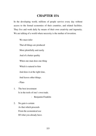 CHAPTER 15A
In the developing world, millions of people survive every day without
access to the formal economies of their countries, and related facilities.
They live and work daily by means of their own creativity and ingenuity.
We are talking of a world where necessity is the mother of invention.

      We must infer

      That all things are produced

      More plentifully and easily

      And of a better quality

      When one man does one thing

      Which is natural to him

      And does it at the right time,

      And leaves other things.

     - Plato

1.   The best investment
     Is in the tools of one’s own trade.
                   - Benjamin Franklin

2.   No gain is certain
     As that which proceeds
     From the economical use
     Of what you already have.




                                       223
 