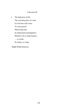 - Latin proverb

3.   The high prize of life,
     The crowning glory of a man
     Is to be born with a bias
     To some pursuit
     Which finds him
     In employment and happiness
     Whether it be to make baskets,
     .... or canals,
     Or statues, or songs.

- Ralph Waldo Emerson




                                         224
 