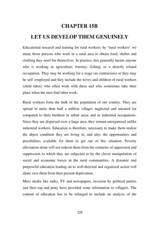 CHAPTER 15B

     LET US DEVELOP THEM GENUINELY
Educational research and training for rural workers: by “rural workers” we
mean those persons who work in a rural area to obtain food, shelter and
clothing they need for themselves. In practice, this generally means anyone
who is working in agriculture, forestry, fishing, or a directly related
occupation. They may be working for a wage (as contractors) or they may
be self -employed and they include the wives and children of rural workers
(child labor) who often work with them and who sometimes take their
place when the men find other work.

Rural workers form the bulk of the population of our country. They are
spread in more than half a million villages neglected and uncared for
compared to their brethren in urban areas and in industrial occupations.
Since they are dispersed over a large area, they remain unorganized unlike
industrial workers. Education is therefore, necessary to make them realize
the abject condition they are living in, and also, the opportunities and
possibilities available for them to get out of this situation. Poverty
alleviation alone will not redeem them from the centuries of oppression and
suppression to which they are subjected to by the clever manipulation of
social and economic forces in the rural communities. A dynamic and
purposeful education leading on to well-directed and organized action will
alone save them from their present deprivation.

Mass media like radio, TV and newspapers, invasion by political parties
and their top and petty have provided some information to villagers. The
content of education has to be enlarged to include an analysis of the



                                    225
 