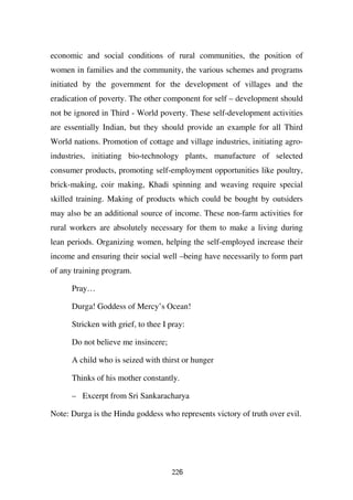 economic and social conditions of rural communities, the position of
women in families and the community, the various schemes and programs
initiated by the government for the development of villages and the
eradication of poverty. The other component for self – development should
not be ignored in Third - World poverty. These self-development activities
are essentially Indian, but they should provide an example for all Third
World nations. Promotion of cottage and village industries, initiating agro-
industries, initiating bio-technology plants, manufacture of selected
consumer products, promoting self-employment opportunities like poultry,
brick-making, coir making, Khadi spinning and weaving require special
skilled training. Making of products which could be bought by outsiders
may also be an additional source of income. These non-farm activities for
rural workers are absolutely necessary for them to make a living during
lean periods. Organizing women, helping the self-employed increase their
income and ensuring their social well –being have necessarily to form part
of any training program.

      Pray…

      Durga! Goddess of Mercy’s Ocean!

      Stricken with grief, to thee I pray:

      Do not believe me insincere;

      A child who is seized with thirst or hunger

      Thinks of his mother constantly.

      – Excerpt from Sri Sankaracharya

Note: Durga is the Hindu goddess who represents victory of truth over evil.




                                     226
 
