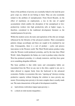 Some of the problems of poverty are essentially linked to the land the poor
grow crops on, which do not belong to them. They are also essentially
related to the problem of unemployment. From David Ricardo, on the
effect of machinery on employment, a rise in the rate of capital
accumulation which enables the absorption of the unemployed or low-
productivity workers into high productivity jobs at higher wages, is,
therefore, considered in the traditional development literature as the
standard panacea for poverty.

Within the modern sector, the tastes and aspirations of the elite are strongly
influenced by the lifestyles of the advanced countries. Their consumption
patterns change accordingly and these are sought to be emulated by our
elite. Consequently, there is a sort of product - cycles and process
innovations in the Western world. The Third World nations produce today
what the Western world produced yesterday, and by the time they (Third
World - India, Bangladesh, the Sudan, etc.) start to produce today what the
West has produced yesterday, it is already tomorrow, and they have gone
on to something altogether different.

The basic problem is that while tastes and consumption habits are
transmitted from the West (at any rate to the elite), capital is not, nor is
labor allowed to migrate freely from the backward to the advanced
economies. Further, in economies like ours, “opening up” destroys existing
productive capacity without bringing the solution to mass poverty any
nearer. Overcoming mass poverty is far more complex than is usually made
out. The main characteristic of the path of development would be:

a)   land reforms (with direct impact upon poverty ) ;

b)   a check on wide income inequalities ;




                                     227
 