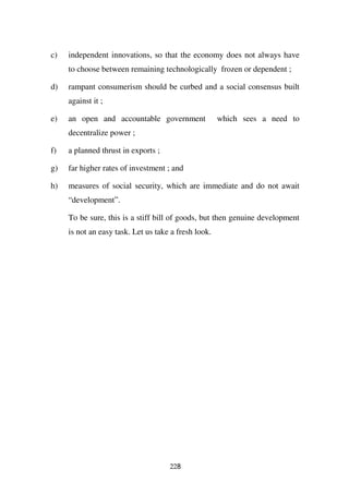 c)   independent innovations, so that the economy does not always have
     to choose between remaining technologically frozen or dependent ;

d)   rampant consumerism should be curbed and a social consensus built
     against it ;

e)   an open and accountable government               which sees a need to
     decentralize power ;

f)   a planned thrust in exports ;

g)   far higher rates of investment ; and

h)   measures of social security, which are immediate and do not await
     “development”.

     To be sure, this is a stiff bill of goods, but then genuine development
     is not an easy task. Let us take a fresh look.




                                     228
 