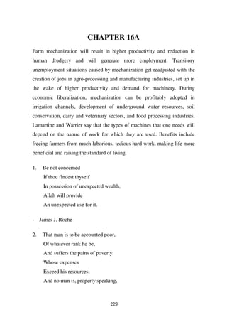 CHAPTER 16A
Farm mechanization will result in higher productivity and reduction in
human drudgery and will generate more employment. Transitory
unemployment situations caused by mechanization get readjusted with the
creation of jobs in agro-processing and manufacturing industries, set up in
the wake of higher productivity and demand for machinery. During
economic liberalization, mechanization can be profitably adopted in
irrigation channels, development of underground water resources, soil
conservation, dairy and veterinary sectors, and food processing industries.
Lamartine and Warrier say that the types of machines that one needs will
depend on the nature of work for which they are used. Benefits include
freeing farmers from much laborious, tedious hard work, making life more
beneficial and raising the standard of living.

1.   Be not concerned
     If thou findest thyself
     In possession of unexpected wealth,
     Allah will provide
     An unexpected use for it.

- James J. Roche

2.   That man is to be accounted poor,
     Of whatever rank he be,
     And suffers the pains of poverty,
     Whose expenses
     Exceed his resources;
     And no man is, properly speaking,



                                      229
 