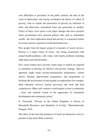 own difficulties is persistent. In the public domain, the idea of the
cycle of deprivation, and among sociologists the theory of culture of
poverty, seek to explain the persistence of poverty by reference to
ideas and behaviours transmitted from one generation to another.
Critics of these views point to the major changes that have occurred
when governments have pursued policies that seek to redistribute
wealth - the clear implication being that poverty is a structural feature
of society and not a question of individual behaviour....

Poor people form the largest group of consumers of social services.
Poverty is a major source of stress... has strong associations with
mental health problems, with crime, with family problems including
child abuse and with ill health....

Few social workers have poverty centre-stage or indeed are required
or permitted to develop an effective anti-poverty strategy. Such an
approach might entail income-maximization programmes, money
advice, housing improvement programmes and programmes to
facilitate the involvement of poor people in employment (for example,
adult education services, nursery provision, and work and food
cooperatives). Many such ventures would require at least a community
- focus and methods rooted in the approaches of community
development and community action.”

P. Townsend, “Poverty in the United Kingdom: A Survey of
Household Resources and Standards of Living”, Harmondsworth,
Penguin, 1979.

The tillers of the land (the producers of food) are themselves not in a
position to buy food. What a disaster!




                                 231
 
