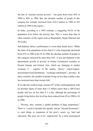 the line of “extreme income poverty” - has gone down from 44% in
1990 to 40% in 1998. But, the absolute number of people in this
category has actually increased from 474.4 million in 1990 to 522
million in 1998 in the region....

In India, according to a 1997 estimate, a staggering 44.2% of the
population lives below the poverty line. This is worse than that of
other countries of the region such as Bangladesh, Nepal, Pakistan and
Sri Lanka.

Sub-Saharan Africa’s performance is worse than South Asia’s. While
the share of its population on less than $ 1 a day marginally decreased
from 47% in 1990 to 46.3% in 1998, the absolute number of people in
this category increased by more than 34%. A new development is the
phenomenal growth of poverty in former Communist countries in
Eastern Europe and Central Asia, which are changing to market
economy (? - vagaries of the market, “prices”, export-import-
procurement-food-distribution, “exchange-entitlement”; poverty). In
these countries, the number of people living on less than a dollar a day
has increased more than twenty-fold.

If we take the world at large, around 1/5th of the world population with
an absolute figure of more than 1.2 billion (more than a 100 Crore)
people still live on less than $ 1 a day, although the percentage of
people living below this level has been reduced from 29 in 1990 to 24
in 1998.

... “Poverty, thus, remains a global problem of huge proportions.”
There is ‘a need to broaden the agenda’ and go ‘beyond Economics’,
to such things as expansion of the poor’s assets e.g. land and
education. The poor are to be ‘empowered’ by a more pronounced


                                    233
 