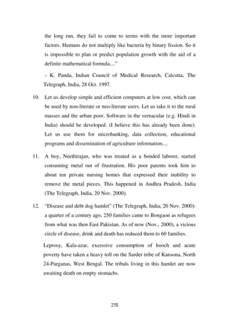 the long run, they fail to come to terms with the more important
     factors. Humans do not multiply like bacteria by binary fission. So it
     is impossible to plan or predict population growth with the aid of a
     definite mathematical formula....”

     - K. Panda, Indian Council of Medical Research, Calcutta, The
    Telegraph, India, 28 Oct. 1997.

10. Let us develop simple and efficient computers at low cost, which can
     be used by non-literate or neo-literate users. Let us take it to the rural
     masses and the urban poor. Software in the vernacular (e.g. Hindi in
     India) should be developed. (I believe this has already been done).
     Let us use them for microbanking, data collection, educational
     programs and dissemination of agriculture information....

11. A boy, Neethirajan, who was treated as a bonded laborer, started
     consuming metal out of frustration. His poor parents took him to
     about ten private nursing homes that expressed their inability to
     remove the metal pieces. This happened in Andhra Pradesh, India
     (The Telegraph, India, 20 Nov. 2000).

12. “Disease and debt dog hamlet” (The Telegraph, India, 20 Nov. 2000):
     a quarter of a century ago, 250 families came to Bongaon as refugees
     from what was then East Pakistan. As of now (Nov., 2000), a vicious
     circle of disease, drink and death has reduced them to 60 families.

    Leprosy, Kala-azar, excessive consumption of hooch and acute
    poverty have taken a heavy toll on the Sarder tribe of Kansona, North
    24-Parganas, West Bengal. The tribals living in this hamlet are now
    awaiting death on empty stomachs.




                                      235
 