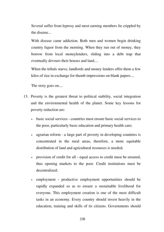 Several suffer from leprosy and most earning members lie crippled by
     the disease...

     With disease came addiction. Both men and women begin drinking
     country liquor from the morning. When they run out of money, they
     borrow from local moneylenders, sliding into a debt trap that
     eventually devours their houses and land....

     When the tribals starve, landlords and money lenders offer them a few
     kilos of rice in exchange for thumb impressions on blank papers....

     The story goes on....

13. Poverty is the greatest threat to political stability, social integration
    and the environmental health of the planet. Some key lessons for
    poverty reduction are:

     •   basic social services - countries must ensure basic social services to
         the poor, particularly basic education and primary health care;

     •   agrarian reform - a large part of poverty in developing countries is
         concentrated in the rural areas, therefore, a more equitable
         distribution of land and agricultural resources is needed;

     •   provision of credit for all - equal access to credit must be ensured,
         thus opening markets to the poor. Credit institutions must be
         decentralized;

     •   employment - productive employment opportunities should be
         rapidly expanded so as to ensure a sustainable livelihood for
         everyone. This employment creation is one of the most difficult
         tasks in an economy. Every country should invest heavily in the
         education, training and skills of its citizens. Governments should


                                      236
 