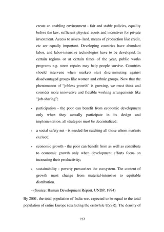 create an enabling environment - fair and stable policies, equality
         before the law, sufficient physical assets and incentives for private
         investment. Access to assets- land, means of production like credit,
         etc are equally important. Developing countries have abundant
         labor, and labor-intensive technologies have to be developed. In
         certain regions or at certain times of the year, public works
         programs e.g. street repairs may help people survive. Countries
         should intervene when markets start discriminating against
         disadvantaged groups like women and ethnic groups. Now that the
         phenomenon of “jobless growth” is growing, we must think and
         consider more innovative and flexible working arrangements like
         “job-sharing”;

     •   participation - the poor can benefit from economic development
         only   when      they   actually    participate   in   its   design   and
         implementation. all strategies must be decentralized;

     •   a social safety net - is needed for catching all those whom markets
         exclude;

     •   economic growth - the poor can benefit from as well as contribute
         to economic growth only when development efforts focus on
         increasing their productivity;

     •   sustainability - poverty pressurizes the ecosystem. The content of
         growth must change from material-intensive to equitable
         distribution.

     - (Source: Human Development Report, UNDP, 1994)

By 2001, the total population of India was expected to be equal to the total
population of entire Europe (excluding the erstwhile USSR). The density of


                                       237
 