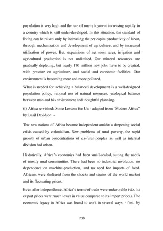 population is very high and the rate of unemployment increasing rapidly in
a country which is still under-developed. In this situation, the standard of
living can be raised only by increasing the per capita productivity of labor,
through mechanization and development of agriculture, and by increased
utilization of power. But, expansions of net sown area, irrigation and
agricultural production is not unlimited. Our mineral resources are
gradually depleting, but nearly 170 million new jobs have to be created,
with pressure on agriculture, and social and economic facilities. Our
environment is becoming more and more polluted.

What is needed for achieving a balanced development is a well-designed
population policy, rational use of natural resources, ecological balance
between man and his environment and thoughtful planning.

(i) Africa re-visited: Some Lessons for Us: - adapted from “Modern Africa”
by Basil Davidson: -

The new nations of Africa became independent amidst a deepening social
crisis caused by colonialism. New problems of rural poverty, the rapid
growth of urban concentrations of ex-rural peoples as well as internal
division had arisen.

Historically, Africa’s economies had been small-scaled, suiting the needs
of mostly rural communities. There had been no industrial revolution, no
dependence on machine-production, and no need for imports of food.
Africans were sheltered from the shocks and strains of the world market
and its fluctuating prices.

Even after independence, Africa’s terms-of-trade were unfavorable (viz. its
export prices were much lower in value compared to its import prices). The
economic legacy in Africa was found to work in several ways: - first, by


                                     238
 
