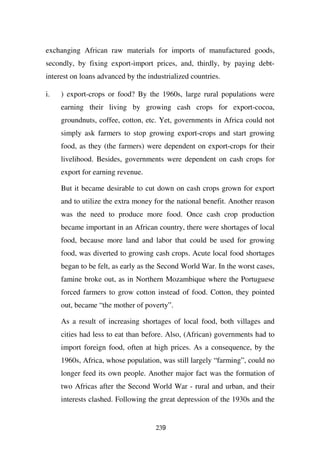 exchanging African raw materials for imports of manufactured goods,
secondly, by fixing export-import prices, and, thirdly, by paying debt-
interest on loans advanced by the industrialized countries.

i.   ) export-crops or food? By the 1960s, large rural populations were
     earning their living by growing cash crops for export-cocoa,
     groundnuts, coffee, cotton, etc. Yet, governments in Africa could not
     simply ask farmers to stop growing export-crops and start growing
     food, as they (the farmers) were dependent on export-crops for their
     livelihood. Besides, governments were dependent on cash crops for
     export for earning revenue.

     But it became desirable to cut down on cash crops grown for export
     and to utilize the extra money for the national benefit. Another reason
     was the need to produce more food. Once cash crop production
     became important in an African country, there were shortages of local
     food, because more land and labor that could be used for growing
     food, was diverted to growing cash crops. Acute local food shortages
     began to be felt, as early as the Second World War. In the worst cases,
     famine broke out, as in Northern Mozambique where the Portuguese
     forced farmers to grow cotton instead of food. Cotton, they pointed
     out, became “the mother of poverty”.

     As a result of increasing shortages of local food, both villages and
     cities had less to eat than before. Also, (African) governments had to
     import foreign food, often at high prices. As a consequence, by the
     1960s, Africa, whose population, was still largely “farming”, could no
     longer feed its own people. Another major fact was the formation of
     two Africas after the Second World War - rural and urban, and their
     interests clashed. Following the great depression of the 1930s and the


                                     239
 
