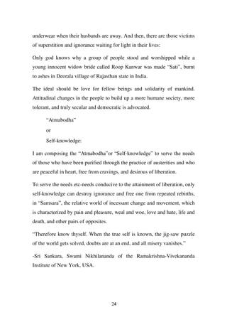 underwear when their husbands are away. And then, there are those victims
of superstition and ignorance waiting for light in their lives:

Only god knows why a group of people stood and worshipped while a
young innocent widow bride called Roop Kanwar was made “Sati”, burnt
to ashes in Deorala village of Rajasthan state in India.

The ideal should be love for fellow beings and solidarity of mankind.
Attitudinal changes in the people to build up a more humane society, more
tolerant, and truly secular and democratic is advocated.

      “Atmabodha”
      or
      Self-knowledge:

I am composing the “Atmabodha”or “Self-knowledge” to serve the needs
of those who have been purified through the practice of austerities and who
are peaceful in heart, free from cravings, and desirous of liberation.

To serve the needs etc-needs conducive to the attainment of liberation, only
self-knowledge can destroy ignorance and free one from repeated rebirths,
in “Samsara”, the relative world of incessant change and movement, which
is characterized by pain and pleasure, weal and woe, love and hate, life and
death, and other pairs of opposites.

“Therefore know thyself. When the true self is known, the jig-saw puzzle
of the world gets solved, doubts are at an end, and all misery vanishes.”

-Sri Sankara, Swami Nikhilananda of the Ramakrishna-Vivekananda
Institute of New York, USA.




                                       24
 