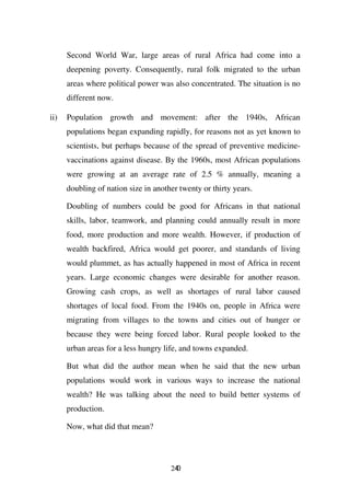 Second World War, large areas of rural Africa had come into a
      deepening poverty. Consequently, rural folk migrated to the urban
      areas where political power was also concentrated. The situation is no
      different now.

ii)   Population growth and movement: after the 1940s, African
      populations began expanding rapidly, for reasons not as yet known to
      scientists, but perhaps because of the spread of preventive medicine-
      vaccinations against disease. By the 1960s, most African populations
      were growing at an average rate of 2.5 % annually, meaning a
      doubling of nation size in another twenty or thirty years.

      Doubling of numbers could be good for Africans in that national
      skills, labor, teamwork, and planning could annually result in more
      food, more production and more wealth. However, if production of
      wealth backfired, Africa would get poorer, and standards of living
      would plummet, as has actually happened in most of Africa in recent
      years. Large economic changes were desirable for another reason.
      Growing cash crops, as well as shortages of rural labor caused
      shortages of local food. From the 1940s on, people in Africa were
      migrating from villages to the towns and cities out of hunger or
      because they were being forced labor. Rural people looked to the
      urban areas for a less hungry life, and towns expanded.

      But what did the author mean when he said that the new urban
      populations would work in various ways to increase the national
      wealth? He was talking about the need to build better systems of
      production.

      Now, what did that mean?




                                      240
 