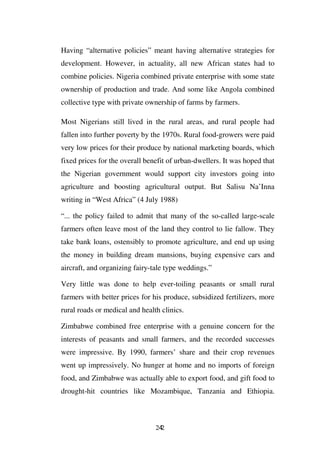 Having “alternative policies” meant having alternative strategies for
development. However, in actuality, all new African states had to
combine policies. Nigeria combined private enterprise with some state
ownership of production and trade. And some like Angola combined
collective type with private ownership of farms by farmers.

Most Nigerians still lived in the rural areas, and rural people had
fallen into further poverty by the 1970s. Rural food-growers were paid
very low prices for their produce by national marketing boards, which
fixed prices for the overall benefit of urban-dwellers. It was hoped that
the Nigerian government would support city investors going into
agriculture and boosting agricultural output. But Salisu Na’Inna
writing in “West Africa” (4 July 1988)

“... the policy failed to admit that many of the so-called large-scale
farmers often leave most of the land they control to lie fallow. They
take bank loans, ostensibly to promote agriculture, and end up using
the money in building dream mansions, buying expensive cars and
aircraft, and organizing fairy-tale type weddings.”

Very little was done to help ever-toiling peasants or small rural
farmers with better prices for his produce, subsidized fertilizers, more
rural roads or medical and health clinics.

Zimbabwe combined free enterprise with a genuine concern for the
interests of peasants and small farmers, and the recorded successes
were impressive. By 1990, farmers’ share and their crop revenues
went up impressively. No hunger at home and no imports of foreign
food, and Zimbabwe was actually able to export food, and gift food to
drought-hit countries like Mozambique, Tanzania and Ethiopia.



                                242
 