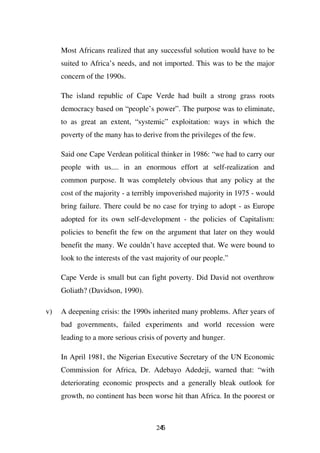 Most Africans realized that any successful solution would have to be
     suited to Africa’s needs, and not imported. This was to be the major
     concern of the 1990s.

     The island republic of Cape Verde had built a strong grass roots
     democracy based on “people’s power”. The purpose was to eliminate,
     to as great an extent, “systemic” exploitation: ways in which the
     poverty of the many has to derive from the privileges of the few.

     Said one Cape Verdean political thinker in 1986: “we had to carry our
     people with us.... in an enormous effort at self-realization and
     common purpose. It was completely obvious that any policy at the
     cost of the majority - a terribly impoverished majority in 1975 - would
     bring failure. There could be no case for trying to adopt - as Europe
     adopted for its own self-development - the policies of Capitalism:
     policies to benefit the few on the argument that later on they would
     benefit the many. We couldn’t have accepted that. We were bound to
     look to the interests of the vast majority of our people.”

     Cape Verde is small but can fight poverty. Did David not overthrow
     Goliath? (Davidson, 1990).

v)   A deepening crisis: the 1990s inherited many problems. After years of
     bad governments, failed experiments and world recession were
     leading to a more serious crisis of poverty and hunger.

     In April 1981, the Nigerian Executive Secretary of the UN Economic
     Commission for Africa, Dr. Adebayo Adedeji, warned that: “with
     deteriorating economic prospects and a generally bleak outlook for
     growth, no continent has been worse hit than Africa. In the poorest or



                                      245
 