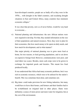 least-developed countries, people are as badly off as they were in the
    1970s.... with drought in the Sahel countries, and escalating drought
    situations in East and Central Africa, many countries face imminent
    economic collapse.”

    It was clear that poverty, now as of never before, would be very hard
    to overcome....

vi) National planning and infrastructure: the new African nations were
    now required to develop. For that, they needed information on the size
    of their populations and natural resources. Next, they were to plan for
    their economies, like how much money to be spent on daily needs, and
    how much for development, and in what manner?

    One major priority of national planning was to grow more food at
    home, for two reasons, to feed growing populations, and to cut down
    on expensive foreign food. However, communications were poor, and
    rural labor was scarce. Besides, more cash crops were to be grown in
    exchange for imported goods and luxuries. This meant less food
    produced locally.

    It was understood that Africa had many economic problems, but it was
    rich in economic resources, which were to be utilized for the nation’s
    benefit. This was sometimes been done, and sometimes not.

vii) Big dams: could make provision for new fishing industries, but many
    would have to leave their homes, and farmers and their families had to
    be re-habilitated on irrigated land in other places. Dams were
    definitely a source of more power and more water for irrigation, but at
    the cost of the environment.




                                   246
 