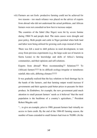 viii) Farmers are not fools: productive farming could not be achieved for
    two reasons - too much reliance was placed on the advice of experts
    from abroad who did not understand the actual problems, and African
    farmers were not consulted on how best to increase output.

    The countries of the Sahel (like Niger) were hit by severe famine
    during 1968-74 and people died. The main causes were drought and
    poor policy. Both people and cattle in Niger perished when both land
    and labor were being utilized for growing cash crops instead of food.

    There was felt a need to shift policies in rural development, to turn
    away from previous experiments (e.g. the large-scale use of tractors in
    Sierra Leone) to the knowledge and skills of Africa’s farming
    communities, and their opinions and self-solutions.

    Experts from abroad? Were recommending?? Solutions??? To
    (African) farmers???? In its difficult ecology-irregular or tumultuous
    rainfall, thin soils, differing climates?????

    It was gradually realized that the key solutions to food shortage lay in
    the hands of the farmers, and that farming output would increase if
    governments and their agencies paid better prices to peasants for their
    produce. In Zimbabwe, for example, the new government paid much
    attention to small peasant farmers’ needs as it believed “that the rural
    population is the backbone of a country’s agriculture...” President
    Robert Mugabe said:

    “... to give an example, prior to 1980, peasant farmers had virtually no
    access to farm credit. By the end of the 1984-85 farming season, the
    number of loans extended to small farmers had risen to 70,000. (At the




                                     247
 