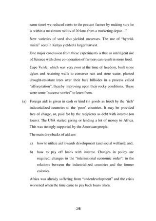 same time) we reduced costs to the peasant farmer by making sure he
    is within a maximum radius of 20 kms from a marketing depot....”

    New varieties of seed also yielded successes. The use of “hybrid-
    maize” seed in Kenya yielded a larger harvest.

    One major conclusion from these experiments is that an intelligent use
    of Science with close co-operation of farmers can result in more food.

    Cape Verde, which was very poor at the time of freedom, built stone
    dykes and retaining walls to conserve rain and store water, planted
    drought-resistant trees over their bare hillsides in a process called
    “afforestation”, thereby improving upon their rocky conditions. These
    were some “success-stories” to learn from.

ix) Foreign aid: is given in cash or kind (in goods as food) by the ‘rich’
    industrialized countries to the ‘poor’ countries. It may be provided
    free of charge, or, paid for by the recipients as debt with interest (on
    loans). The USA started giving or lending a lot of money to Africa.
    This was strongly supported by the American people.

    The main drawbacks of aid are:

    a)   how to utilize aid towards development (and social welfare); and,

    b)   how to pay off loans with interest. Changes in policy are
         required, changes in the “international economic order”: in the
         relations between the industrialized countries and the former
         colonies.

    Africa was already suffering from “underdevelopment” and the crisis
    worsened when the time came to pay back loans taken.




                                     248
 