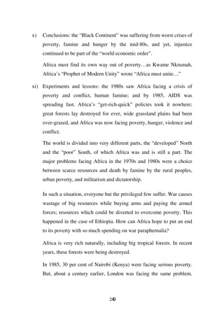 x)   Conclusions: the “Black Continent” was suffering from worst crises of
     poverty, famine and hunger by the mid-80s, and yet, injustice
     continued to be part of the “world economic order”.

     Africa must find its own way out of poverty…as Kwame Nkrumah,
     Africa’s “Prophet of Modern Unity” wrote “Africa must unite…”

xi) Experiments and lessons: the 1980s saw Africa facing a crisis of
     poverty and conflict, human famine; and by 1985, AIDS was
     spreading fast. Africa’s “get-rich-quick” policies took it nowhere;
     great forests lay destroyed for ever, wide grassland plains had been
     over-grazed, and Africa was now facing poverty, hunger, violence and
     conflict.

     The world is divided into very different parts, the “developed” North
     and the “poor” South, of which Africa was and is still a part. The
     major problems facing Africa in the 1970s and 1980s were a choice
     between scarce resources and death by famine by the rural peoples,
     urban poverty, and militarism and dictatorship.

     In such a situation, everyone but the privileged few suffer. War causes
     wastage of big resources while buying arms and paying the armed
     forces; resources which could be diverted to overcome poverty. This
     happened in the case of Ethiopia. How can Africa hope to put an end
     to its poverty with so much spending on war paraphernalia?

     Africa is very rich naturally, including big tropical forests. In recent
     years, these forests were being destroyed.

     In 1985, 30 per cent of Nairobi (Kenya) were facing serious poverty.
     But, about a century earlier, London was facing the same problem.



                                     249
 