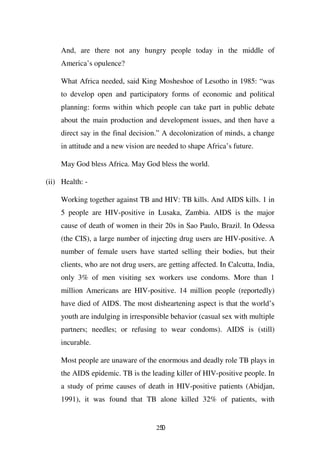 And, are there not any hungry people today in the middle of
     America’s opulence?

     What Africa needed, said King Mosheshoe of Lesotho in 1985: “was
     to develop open and participatory forms of economic and political
     planning: forms within which people can take part in public debate
     about the main production and development issues, and then have a
     direct say in the final decision.” A decolonization of minds, a change
     in attitude and a new vision are needed to shape Africa’s future.

     May God bless Africa. May God bless the world.

(ii) Health: -

     Working together against TB and HIV: TB kills. And AIDS kills. 1 in
     5 people are HIV-positive in Lusaka, Zambia. AIDS is the major
     cause of death of women in their 20s in Sao Paulo, Brazil. In Odessa
     (the CIS), a large number of injecting drug users are HIV-positive. A
     number of female users have started selling their bodies, but their
     clients, who are not drug users, are getting affected. In Calcutta, India,
     only 3% of men visiting sex workers use condoms. More than 1
     million Americans are HIV-positive. 14 million people (reportedly)
     have died of AIDS. The most disheartening aspect is that the world’s
     youth are indulging in irresponsible behavior (casual sex with multiple
     partners; needles; or refusing to wear condoms). AIDS is (still)
     incurable.

     Most people are unaware of the enormous and deadly role TB plays in
     the AIDS epidemic. TB is the leading killer of HIV-positive people. In
     a study of prime causes of death in HIV-positive patients (Abidjan,
     1991), it was found that TB alone killed 32% of patients, with


                                      250
 