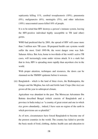 septicemia killing 11%, cerebral toxoplasmosis (10%), pneumonia
    (8%), malignancies (6%), meningitis (5%), and other infections
    (10%). unaccounted causes killed 18% of people.

    It is to be noted that HIV destroys a person’s immune system, leaving
    the HIV-positive individual highly susceptible to TB (and other)
    germs.

    WHO had predicted that by 2001, the spread of HIV will cause more
    than 3 million new TB cases. Ill-prepared health care systems would
    suffer the most. Until 1995-96, the worst danger zone was Sub-
    Saharan Africa. But Asia, home to two-thirds of the world’s active TB
    cases, will increasingly come under vicious attack. It is a stark fact
    that in Asia, HIV is spreading more rapidly than anywhere else in the
    world.

    With proper attention, techniques and resources, the doors can be
    slammed on the TB/HIV epidemic before it worsens.

(iii) Bangladesh - which is the land of three rivers, the Brahmaputra, the
    Ganges and the Meghna, has rich and fertile land. Crops (like rice) are
    grown all the year in subtropical climate.

    Agriculture was abundant in the past. The Moroccan Adventurer Ibn
    Battuta described Bengal (which consists of Bangladesh and a
    province in India today) as “a country of great extent and one in which
    rice grows abundantly... indeed, I have seen no region of the earth in
    which provisions are so plentiful.”

    As of now, circumstances have forced Bangladesh to become one of
    the poorest countries in the world. The country has failed to provide
    the basic needs of food, clothing, shelter, health care and education to


                                    251
 