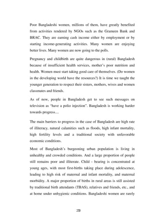 Poor Bangladeshi women, millions of them, have greatly benefited
from activities rendered by NGOs such as the Grameen Bank and
BRAC. They are earning cash income either by employment or by
starting income-generating activities. Many women are enjoying
better lives. Many women are now going to the polls.

Pregnancy and childbirth are quite dangerous in (rural) Bangladesh
because of insufficient health services, mother’s poor nutrition and
health. Women must start taking good care of themselves. (Do women
in the developing world have the resources?) It is time we taught the
younger generation to respect their sisters, mothers, wives and women
classmates and friends.

As of now, people in Bangladesh get to see such messages on
television as “have a polio injection”. Bangladesh is working harder
towards progress....

The main barriers to progress in the case of Bangladesh are high rate
of illiteracy, natural calamities such as floods, high infant mortality,
high fertility levels and a traditional society with unfavorable
economic conditions.

Most of Bangladesh’s burgeoning urban population is living in
unhealthy and crowded conditions. And a large proportion of people
still remains poor and illiterate. Child - bearing is concentrated at
young ages, with most first-births taking place during adolescence,
leading to high risk of maternal and infant mortality, and maternal
morbidity. A major proportion of births in rural areas is still assisted
by traditional birth attendants (TBAS), relatives and friends, etc., and
at home under unhygienic conditions. Bangladeshi women are rarely



                                253
 