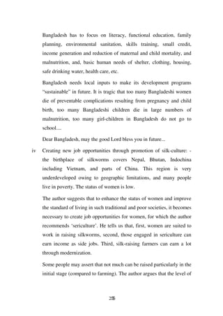 Bangladesh has to focus on literacy, functional education, family
     planning, environmental sanitation, skills training, small credit,
     income generation and reduction of maternal and child mortality, and
     malnutrition, and, basic human needs of shelter, clothing, housing,
     safe drinking water, health care, etc.

     Bangladesh needs local inputs to make its development programs
     “sustainable” in future. It is tragic that too many Bangladeshi women
     die of preventable complications resulting from pregnancy and child
     birth, too many Bangladeshi children die in large numbers of
     malnutrition, too many girl-children in Bangladesh do not go to
     school....

     Dear Bangladesh, may the good Lord bless you in future...

iv   Creating new job opportunities through promotion of silk-culture: -
     the birthplace of silkworms covers Nepal, Bhutan, Indochina
     including Vietnam, and parts of China. This region is very
     underdeveloped owing to geographic limitations, and many people
     live in poverty. The status of women is low.

     The author suggests that to enhance the status of women and improve
     the standard of living in such traditional and poor societies, it becomes
     necessary to create job opportunities for women, for which the author
     recommends ‘sericulture’. He tells us that, first, women are suited to
     work in raising silkworms, second, those engaged in sericulture can
     earn income as side jobs. Third, silk-raising farmers can earn a lot
     through modernization.

     Some people may assert that not much can be raised particularly in the
     initial stage (compared to farming). The author argues that the level of



                                      255
 