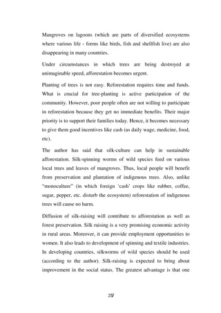 Mangroves on lagoons (which are parts of diversified ecosystems
where various life - forms like birds, fish and shellfish live) are also
disappearing in many countries.

Under circumstances in which trees are being destroyed at
unimaginable speed, afforestation becomes urgent.

Planting of trees is not easy. Reforestation requires time and funds.
What is crucial for tree-planting is active participation of the
community. However, poor people often are not willing to participate
in reforestation because they get no immediate benefits. Their major
priority is to support their families today. Hence, it becomes necessary
to give them good incentives like cash (as daily wage, medicine, food,
etc).

The author has said that silk-culture can help in sustainable
afforestation. Silk-spinning worms of wild species feed on various
local trees and leaves of mangroves. Thus, local people will benefit
from preservation and plantation of indigenous trees. Also, unlike
“monoculture” (in which foreign ‘cash’ crops like rubber, coffee,
sugar, pepper, etc. disturb the ecosystem) reforestation of indigenous
trees will cause no harm.

Diffusion of silk-raising will contribute to afforestation as well as
forest preservation. Silk raising is a very promising economic activity
in rural areas. Moreover, it can provide employment opportunities to
women. It also leads to development of spinning and textile industries.
In developing countries, silkworms of wild species should be used
(according to the author). Silk-raising is expected to bring about
improvement in the social status. The greatest advantage is that one



                                257
 