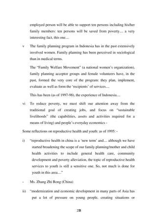 employed person will be able to support ten persons including his/her
      family members: ten persons will be saved from poverty.... a very
      interesting fact, this one....

v     The family planning program in Indonesia has in the past extensively
      involved women. Family planning has been perceived in sociological
      than in medical terms.

      The “Family Welfare Movement” (a national women’s organization),
      family planning acceptor groups and female volunteers have, in the
      past, formed the very core of the program: they plan, implement,
      evaluate as well as form the ‘recipients’ of services....

      This has been (as of 1997-98), the experience of Indonesia....

vi    To reduce poverty, we must shift our attention away from the
      traditional goal of creating jobs, and focus on “sustainable
      livelihoods” (the capabilities, assets and activities required for a
      means of living) and people’s everyday economics -

Some reflections on reproductive health and youth: as of 1995: -

i)    “reproductive health in china is a ‘new term’ and.... although we have
       started broadening the scope of our family planning/mother and child
       health activities to include general health care, community
       development and poverty alleviation, the topic of reproductive health
       services to youth is still a sensitive one. So, not much is done for
       youth in this area....”

-     Ms. Zhang Zhi Rong (China)

ii)   “modernization and economic development in many parts of Asia has
       put a lot of pressure on young people, creating situations or


                                       258
 