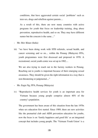 conditions, that have aggravated certain social ‘problems’ such as
     teen sex, drugs and rebellion against parents....

     As a result of this, there are now many countries with active
     programs for youth that focus on leadership training, drug abuse
     prevention, reproductive health, and so on. They may have different
     names but the concern is the same....”

- Mr. Shiv Khare (India)

iii) “we have been doing work with STD referrals, sexual health, and
    cancer screening and so on.... within the Penang (Malaysia) FPA,
    youth programmes were first discussed and proposed in 1978. A
    recreational, social youth centre was set up in 1982....

    We are also trying to reach out to the factory workers in Penang.
    Reaching out to youths is important because of their emerging sexual
    awareness. They should be given the right information in a way that is
    non-threatening or judgmental....”

- Ms. Engie Ng, FPA, Penang (Malaysia)

iv) “Reproductive health services for youth is an important area for
     Vietnam because young people comprise almost 40% of the
     country’s population.

    The government has been aware of this situation from the late 1970s
    when sex education first started. Since 1989, there are new activities
    like the premarital club and AIDS prevention education for youths,
    now the focus is on ‘family happiness and good life’ as an integrated
    concept that includes young people. The ‘Vietnam Youth Union’ is a


                                     259
 