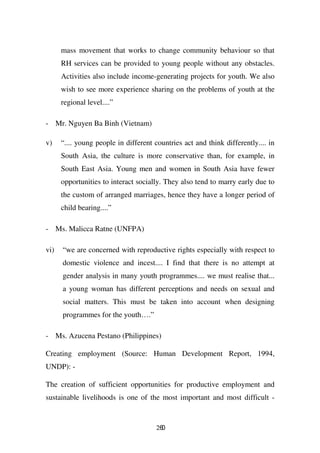 mass movement that works to change community behaviour so that
      RH services can be provided to young people without any obstacles.
      Activities also include income-generating projects for youth. We also
      wish to see more experience sharing on the problems of youth at the
      regional level....”

- Mr. Nguyen Ba Binh (Vietnam)

v)    “.... young people in different countries act and think differently.... in
      South Asia, the culture is more conservative than, for example, in
      South East Asia. Young men and women in South Asia have fewer
      opportunities to interact socially. They also tend to marry early due to
      the custom of arranged marriages, hence they have a longer period of
      child bearing....”

- Ms. Malicca Ratne (UNFPA)

vi)   “we are concerned with reproductive rights especially with respect to
      domestic violence and incest.... I find that there is no attempt at
      gender analysis in many youth programmes.... we must realise that...
      a young woman has different perceptions and needs on sexual and
      social matters. This must be taken into account when designing
      programmes for the youth….”

- Ms. Azucena Pestano (Philippines)

Creating employment (Source: Human Development Report, 1994,
UNDP): -

The creation of sufficient opportunities for productive employment and
sustainable livelihoods is one of the most important and most difficult -


                                       260
 